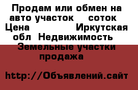 Продам или обмен на авто участок 10 соток › Цена ­ 450 000 - Иркутская обл. Недвижимость » Земельные участки продажа   